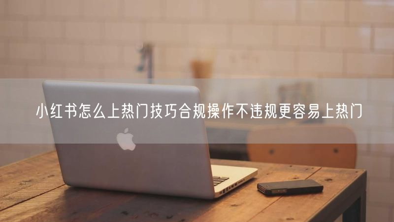 小红书怎么上热门技巧合规操作不违规更容易上热门