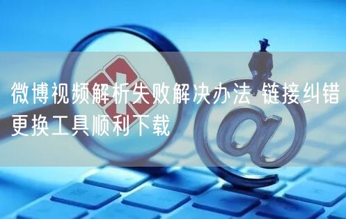 微博视频解析失败解决办法 链接纠错更换工具顺利下载