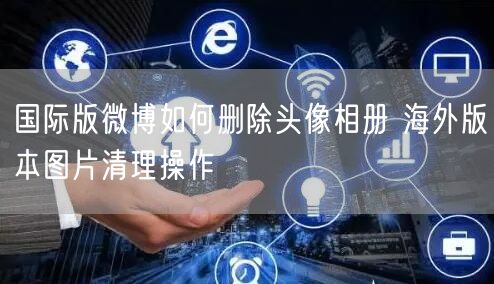 国际版微博如何删除头像相册 海外版本图片清理操作