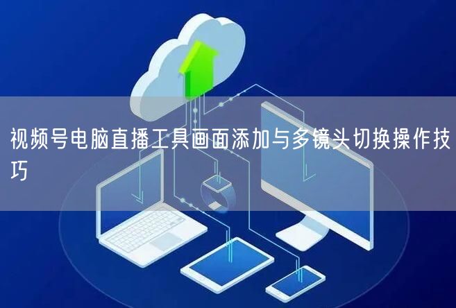 视频号电脑直播工具画面添加与多镜头切换操作技巧