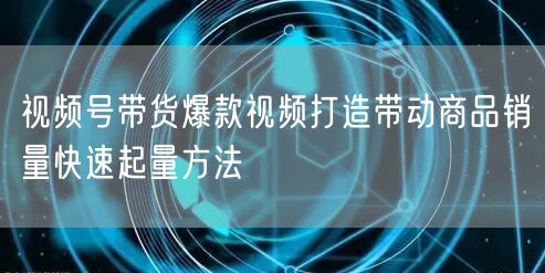 视频号带货爆款视频打造带动商品销量快速起量方法