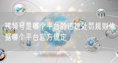 视频号是哪个平台的违规处罚规则依据哪个平台官方规定