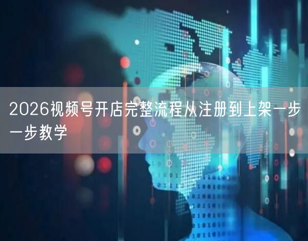 2026视频号开店完整流程从注册到上架一步一步教学