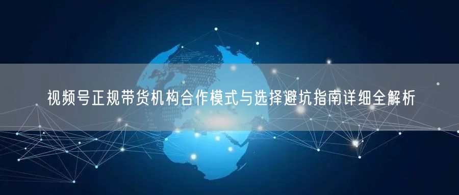 视频号正规带货机构合作模式与选择避坑指南详细全解析