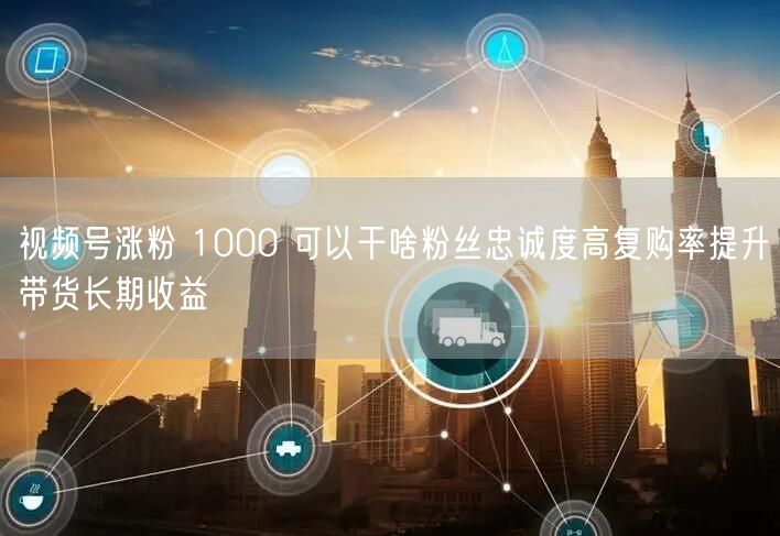 视频号涨粉 1000 可以干啥粉丝忠诚度高复购率提升带货长期收益