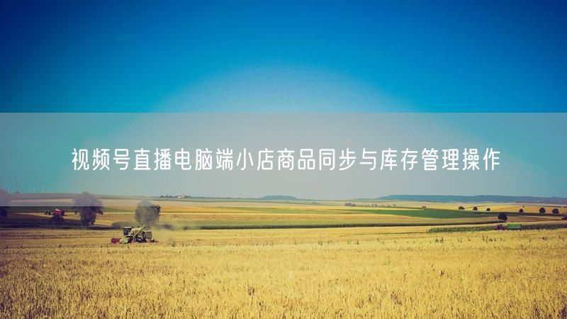 视频号直播电脑端小店商品同步与库存管理操作