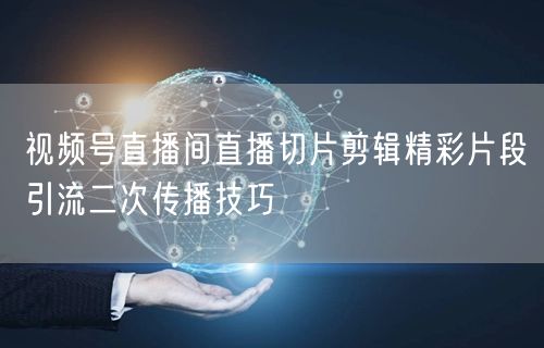 视频号直播间直播切片剪辑精彩片段引流二次传播技巧