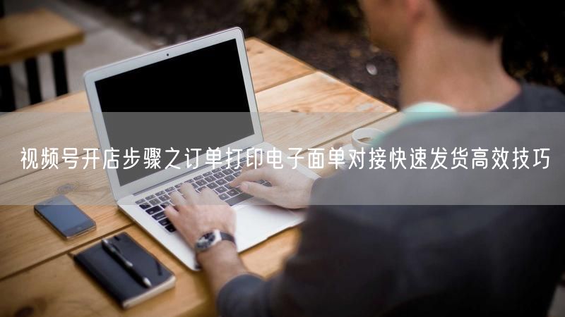视频号开店步骤之订单打印电子面单对接快速发货高效技巧