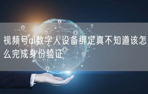 视频号ai数字人设备绑定真不知道该怎么完成身份验证