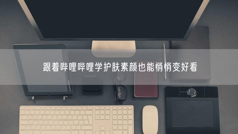 跟着哔哩哔哩学护肤素颜也能悄悄变好看