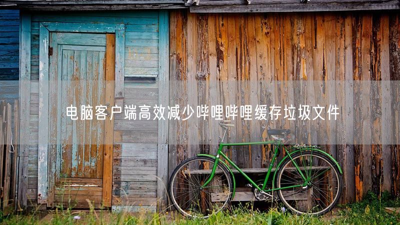 电脑客户端高效减少哔哩哔哩缓存垃圾文件