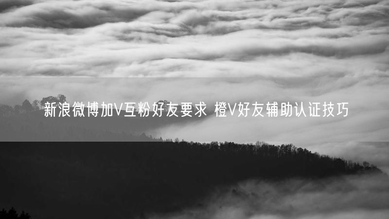 新浪微博加V互粉好友要求 橙V好友辅助认证技巧