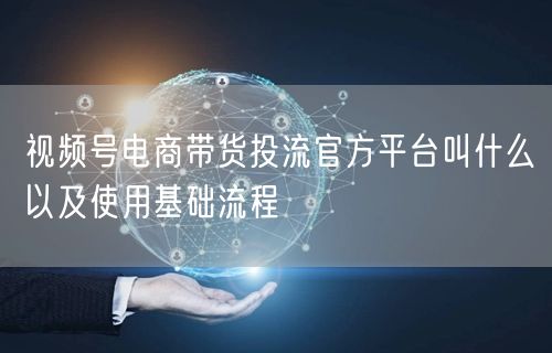 视频号电商带货投流官方平台叫什么以及使用基础流程