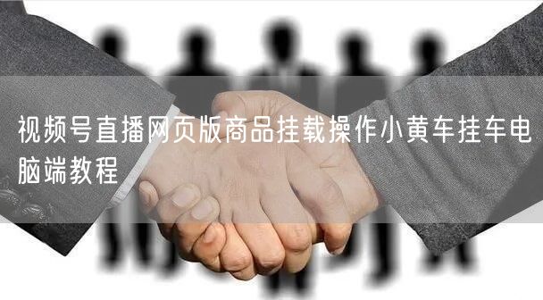 视频号直播网页版商品挂载操作小黄车挂车电脑端教程