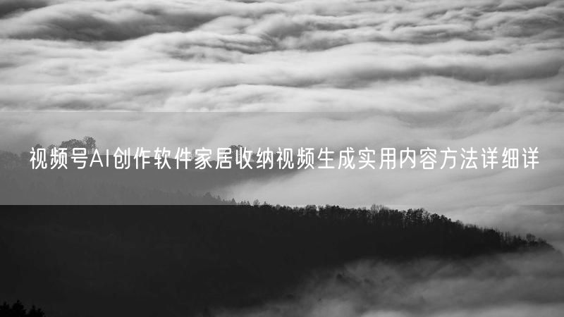 视频号AI创作软件家居收纳视频生成实用内容方法详细详