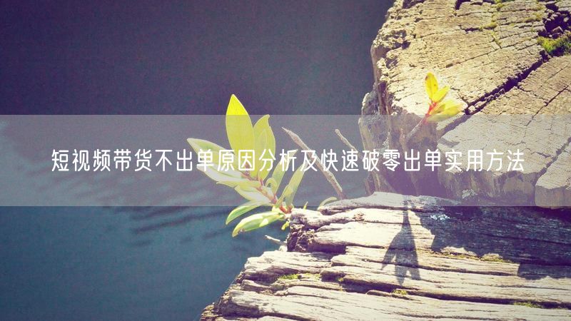短视频带货不出单原因分析及快速破零出单实用方法