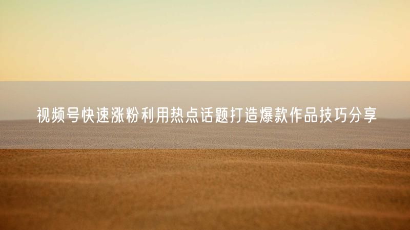 视频号快速涨粉利用热点话题打造爆款作品技巧分享
