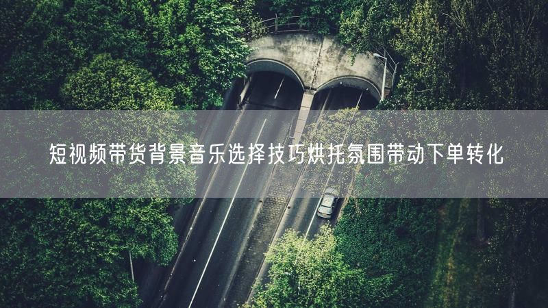 短视频带货背景音乐选择技巧烘托氛围带动下单转化