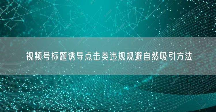 视频号标题诱导点击类违规规避自然吸引方法