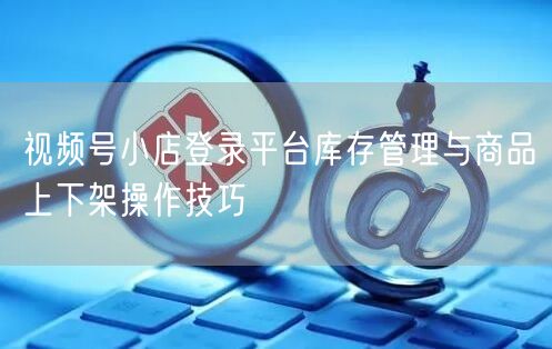 视频号小店登录平台库存管理与商品上下架操作技巧