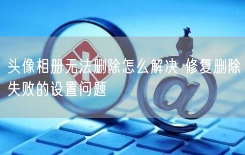 头像相册无法删除怎么解决 修复删除失败的设置问题