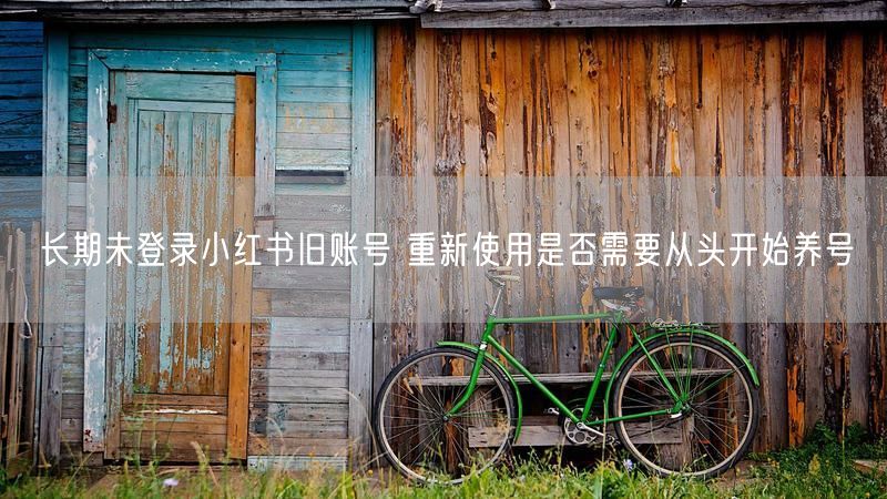长期未登录小红书旧账号 重新使用是否需要从头开始养号
