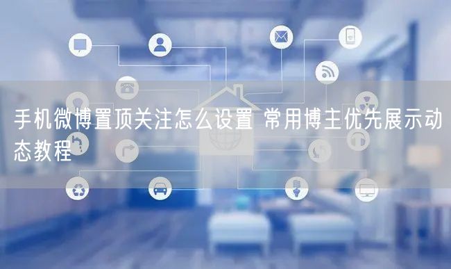 手机微博置顶关注怎么设置 常用博主优先展示动态教程