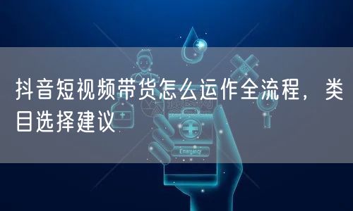 抖音短视频带货怎么运作全流程，类目选择建议