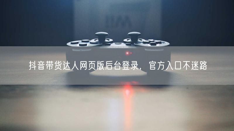 抖音带货达人网页版后台登录，官方入口不迷路