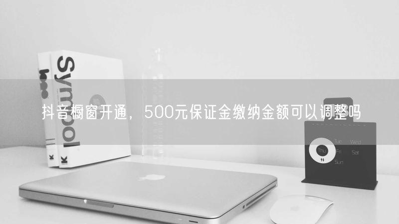 抖音橱窗开通，500元保证金缴纳金额可以调整吗