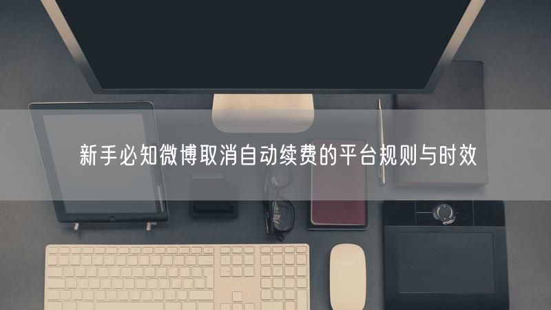 新手必知微博取消自动续费的平台规则与时效