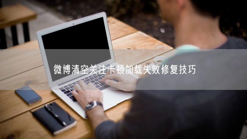 微博清空关注卡顿加载失败修复技巧