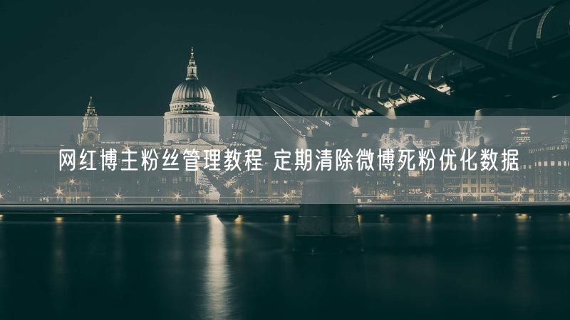 网红博主粉丝管理教程 定期清除微博死粉优化数据