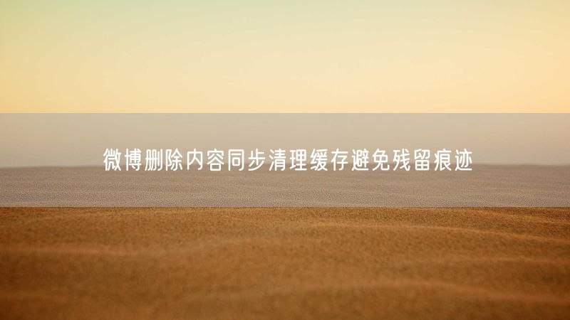 微博删除内容同步清理缓存避免残留痕迹