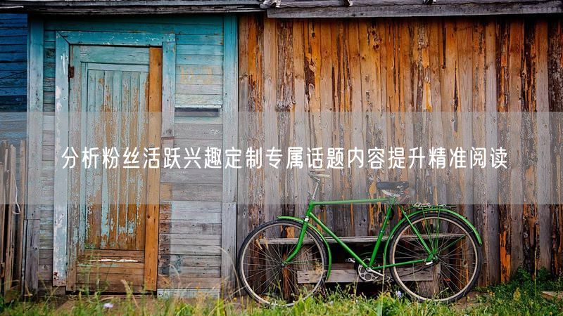分析粉丝活跃兴趣定制专属话题内容提升精准阅读