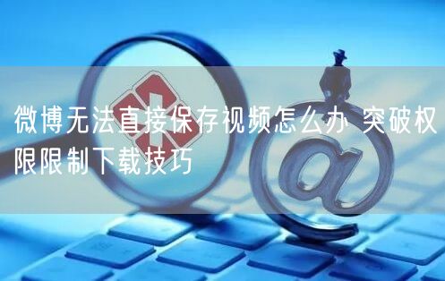 微博无法直接保存视频怎么办 突破权限限制下载技巧