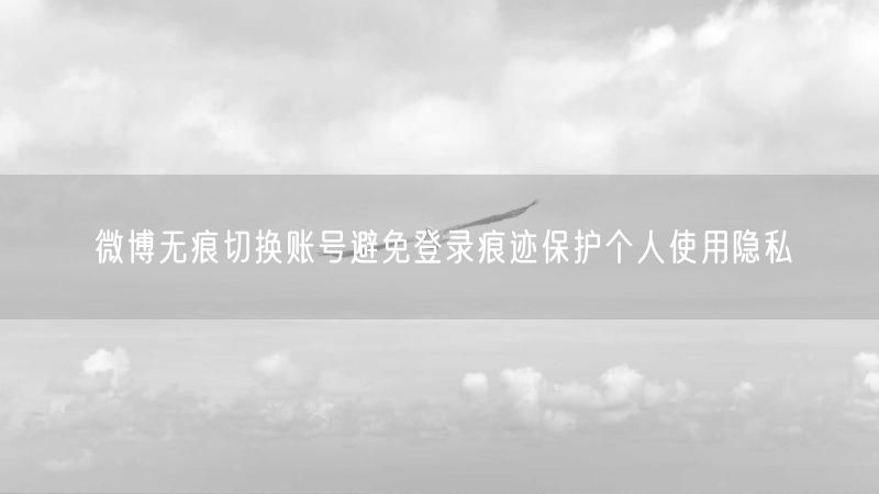 微博无痕切换账号避免登录痕迹保护个人使用隐私