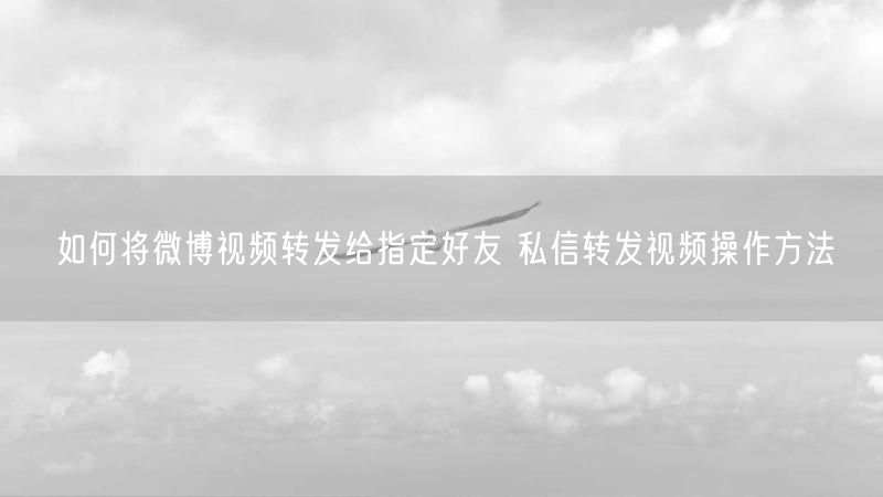 如何将微博视频转发给指定好友 私信转发视频操作方法
