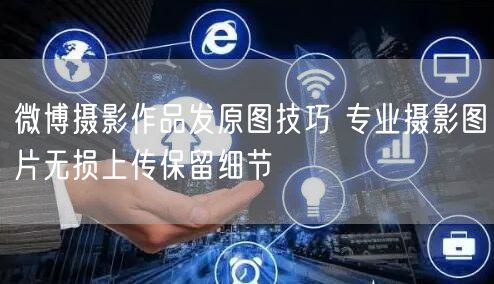 微博摄影作品发原图技巧 专业摄影图片无损上传保留细节