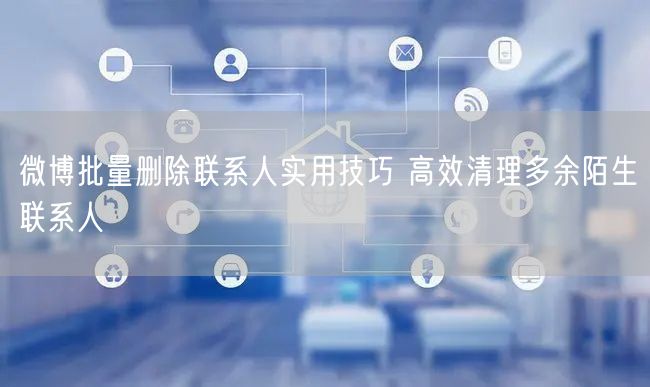 微博批量删除联系人实用技巧 高效清理多余陌生联系人