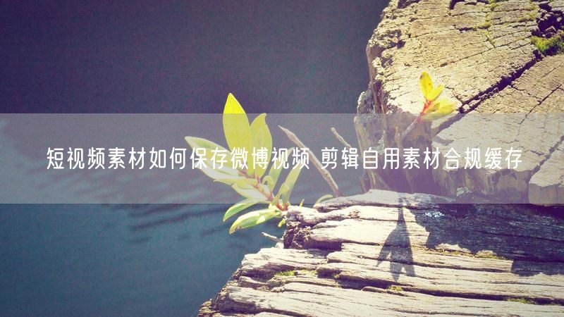 短视频素材如何保存微博视频 剪辑自用素材合规缓存