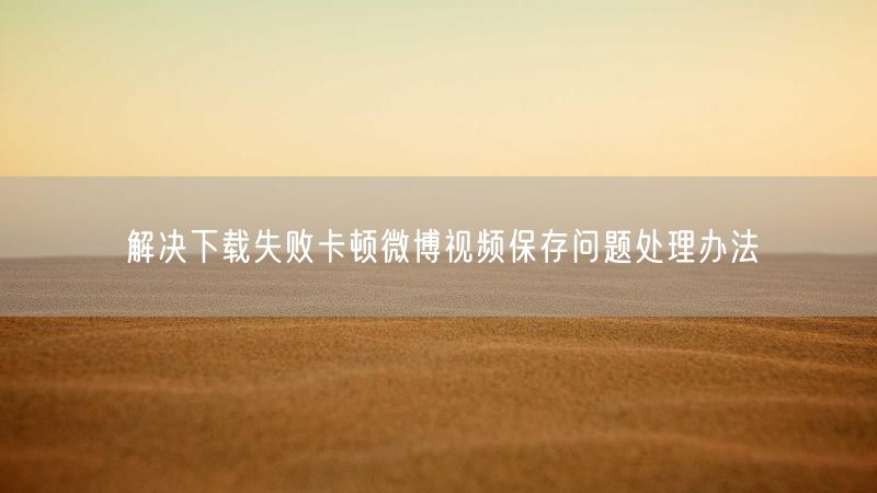 解决下载失败卡顿微博视频保存问题处理办法