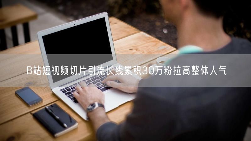 B站短视频切片引流长线累积30万粉拉高整体人气