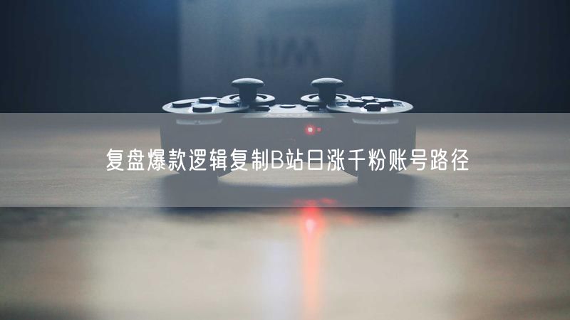 复盘爆款逻辑复制B站日涨千粉账号路径