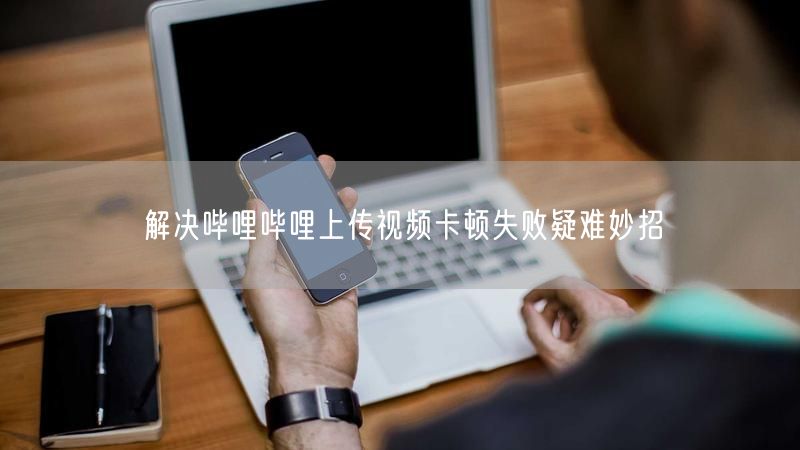 解决哔哩哔哩上传视频卡顿失败疑难妙招