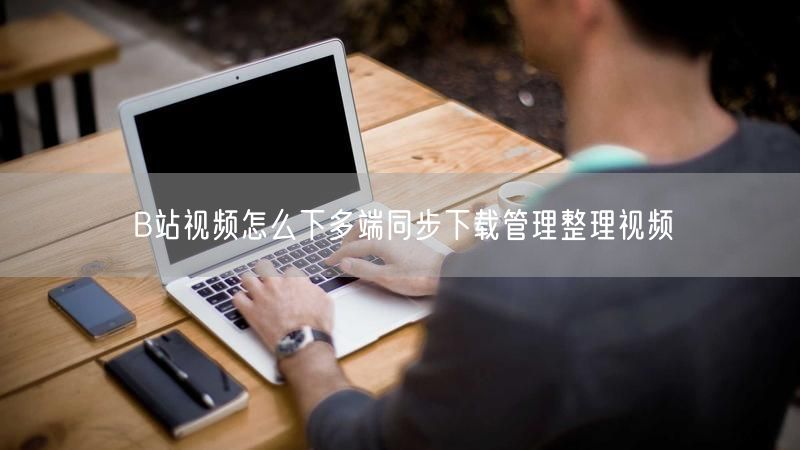 B站视频怎么下多端同步下载管理整理视频