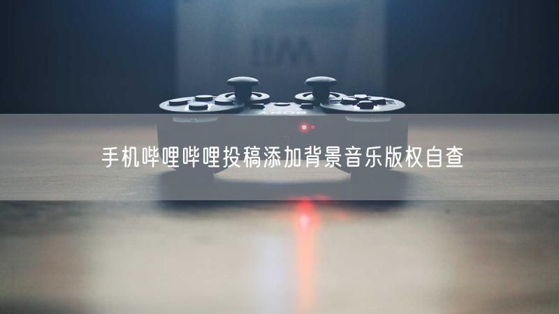 手机哔哩哔哩投稿添加背景音乐版权自查
