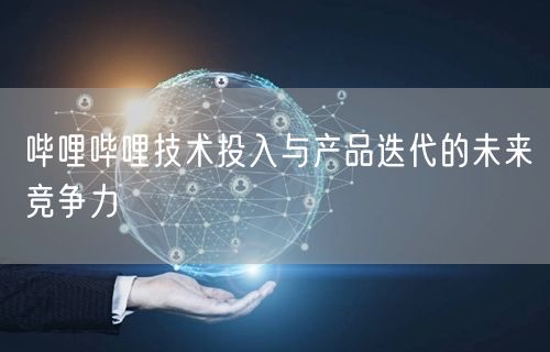哔哩哔哩技术投入与产品迭代的未来竞争力