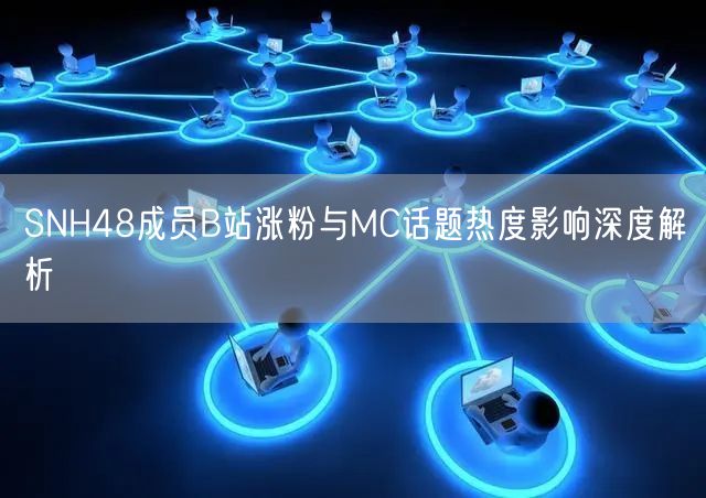 SNH48成员B站涨粉与MC话题热度影响深度解析