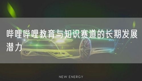 哔哩哔哩教育与知识赛道的长期发展潜力